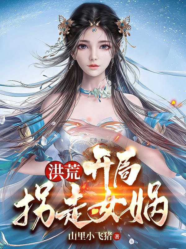 洪荒：开局拐走女娲(敖玄女娲)小说全文免费阅读